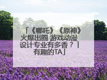 《哪吒》《原神》火爆出圈 游戏动漫设计专业有多香？丨有趣的TA