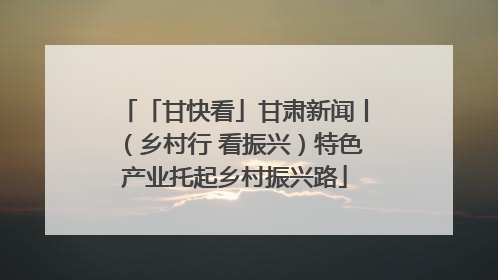 「甘快看」甘肃新闻丨（乡村行 看振兴）特色产业托起乡村振兴路