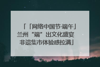 「网络中国节·端午」兰州“端”出文化盛宴 非遗集市体验感拉满