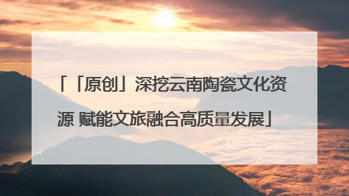 「原创」深挖云南陶瓷文化资源 赋能文旅融合高质量发展