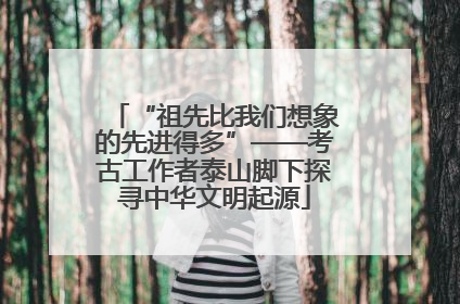 “祖先比我们想象的先进得多”——考古工作者泰山脚下探寻中华文明起源