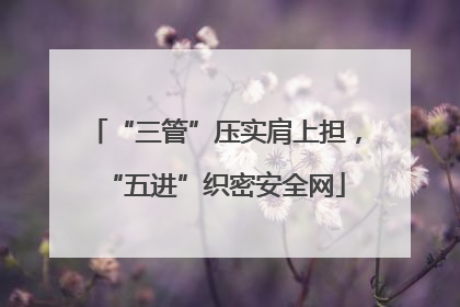 “三管”压实肩上担，“五进”织密安全网