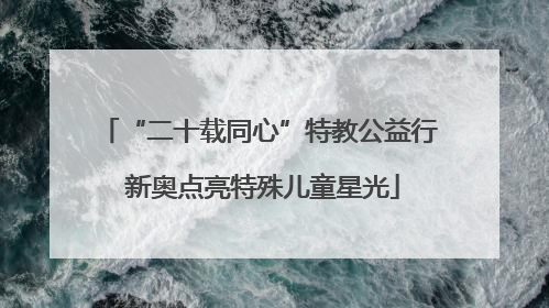 “二十载同心”特教公益行 新奥点亮特殊儿童星光