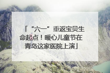 “六一”重返宝贝生命起点！暖心儿童节在青岛这家医院上演