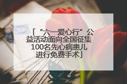 “六一爱心行”公益活动面向全国征集100名先心病患儿进行免费手术