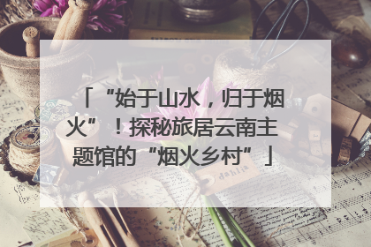 “始于山水，归于烟火”！探秘旅居云南主题馆的“烟火乡村”