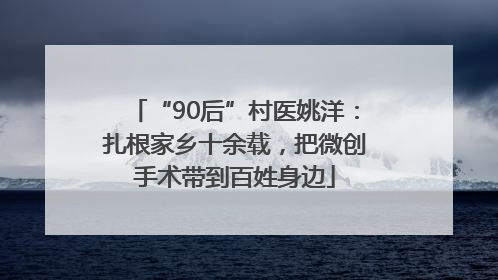 “90后”村医姚洋：扎根家乡十余载，把微创手术带到百姓身边