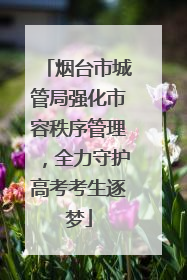 烟台市城管局强化市容秩序管理，全力守护高考考生逐梦