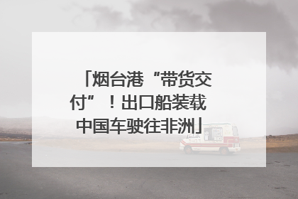 烟台港“带货交付”！出口船装载中国车驶往非洲