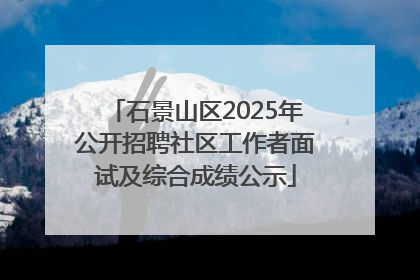 石景山区2025年公开招聘社区工作者面试及综合成绩公示