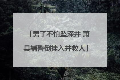 男子不慎坠深井 萧县辅警倒挂入井救人