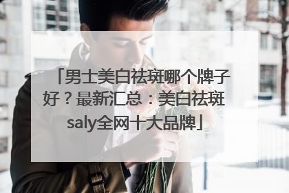 男士美白祛斑哪个牌子好？最新汇总：美白祛斑saly全网十大品牌