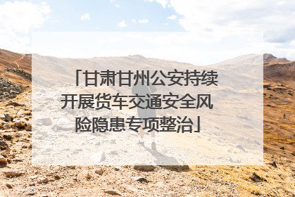 甘肃甘州公安持续开展货车交通安全风险隐患专项整治