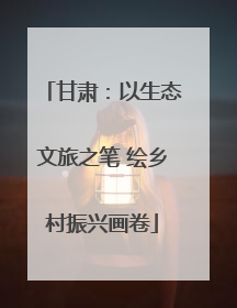 甘肃：以生态文旅之笔 绘乡村振兴画卷