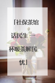 社保茶馆话民生 一杯暖茶解民忧