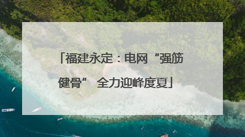福建永定：电网“强筋健骨” 全力迎峰度夏