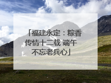 福建永定：粽香传情十二载 端午不忘老兵心