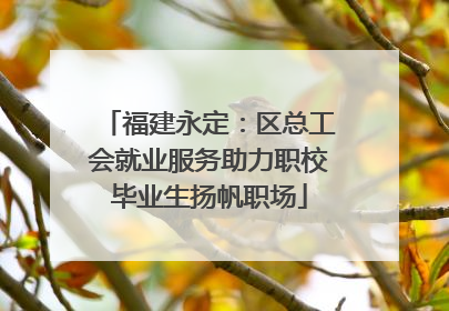 福建永定:区总工会就业服务助力职校毕业生扬帆职场