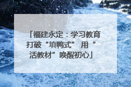 福建永定：学习教育打破“填鸭式” 用“活教材”唤醒初心