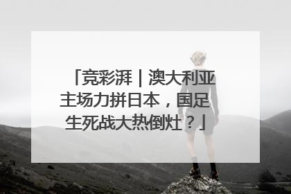 竞彩湃｜澳大利亚主场力拼日本，国足生死战大热倒灶？