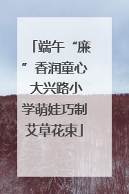 端午“廉”香润童心 大兴路小学萌娃巧制艾草花束