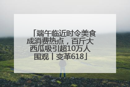 端午临近时令美食成消费热点，百斤大西瓜吸引超10万人围观丨变革618