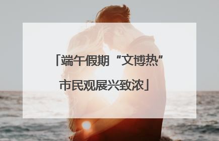 端午假期“文博热” 市民观展兴致浓