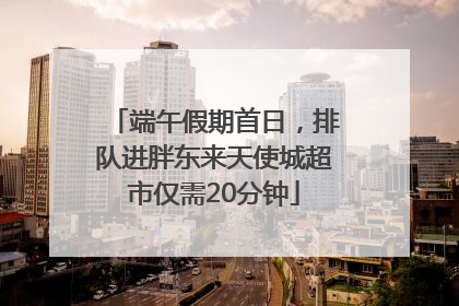 端午假期首日，排队进胖东来天使城超市仅需20分钟