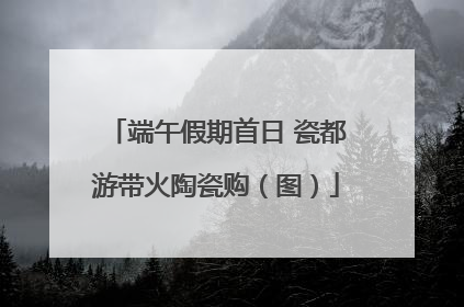 端午假期首日 瓷都游带火陶瓷购（图）