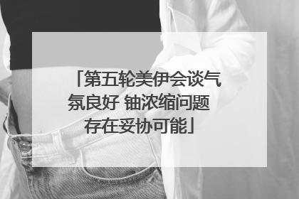 第五轮美伊会谈气氛良好 铀浓缩问题存在妥协可能