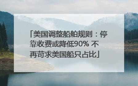 美国调整船舶规则：停靠收费或降低90% 不再苛求美国船只占比