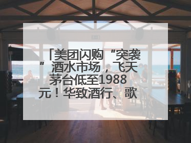 美团闪购“突袭”酒水市场，飞天茅台低至1988元！华致酒行、歌德老酒行等入驻