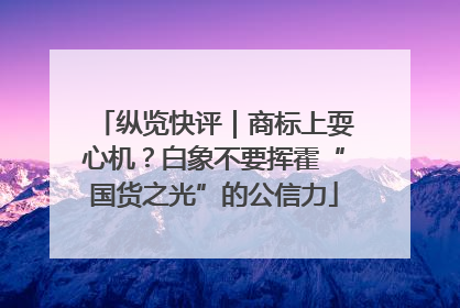 纵览快评｜商标上耍心机？白象不要挥霍“国货之光”的公信力