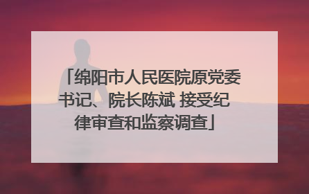 绵阳市人民医院原党委书记、院长陈斌 接受纪律审查和监察调查