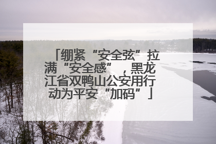 绷紧“安全弦”拉满“安全感”，黑龙江省双鸭山公安用行动为平安“加码”