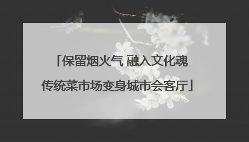 保留烟火气 融入文化魂 传统菜市场变身城市会客厅