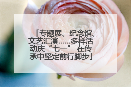 专题展、纪念馆、文艺汇演……多样活动庆“七一” 在传承中坚定前行脚步