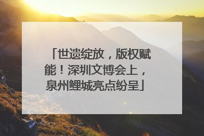 世遗绽放，版权赋能！深圳文博会上，泉州鲤城亮点纷呈