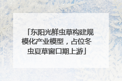 东阳光鲜虫草构建规模化产业模型，占位冬虫夏草窗口期上游