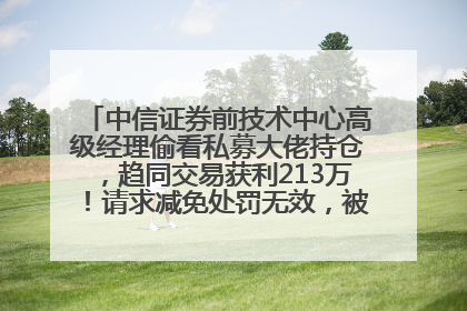 中信证券前技术中心高级经理偷看私募大佬持仓，趋同交易获利213万！请求减免处罚无效，被罚没426万