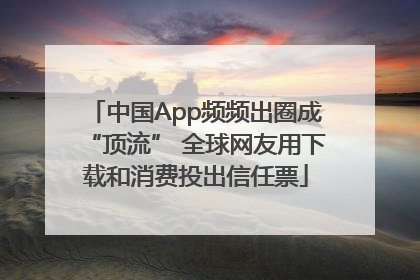 中国App频频出圈成“顶流” 全球网友用下载和消费投出信任票