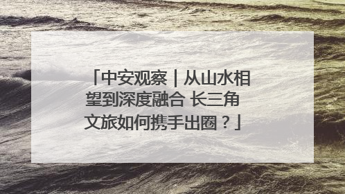 中安观察｜从山水相望到深度融合 长三角文旅如何携手出圈？