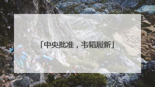中央批准，韦韬履新