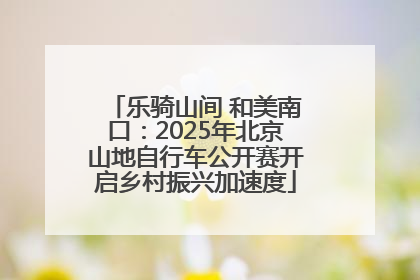 乐骑山间 和美南口：2025年北京山地自行车公开赛开启乡村振兴加速度