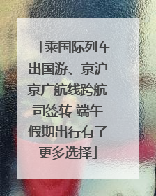 乘国际列车出国游、京沪京广航线跨航司签转 端午假期出行有了更多选择