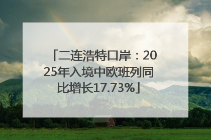 二连浩特口岸：2025年入境中欧班列同比增长17.73%