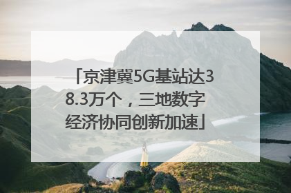 京津冀5G基站达38.3万个，三地数字经济协同创新加速