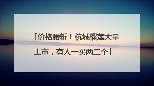 价格腰斩！杭城榴莲大量上市，有人一买两三个