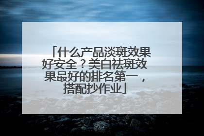 什么产品淡斑效果好安全？美白祛斑效果最好的排名第一，搭配抄作业