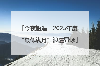 今夜邂逅！2025年度“最低满月”浪漫登场